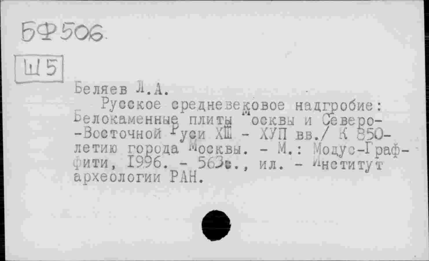 ﻿
ГШ5
Беляев Л.А.
Русское средневековое надгробие: белокаменные плиты Р4осквы и Оеверо--Зосточной ^уси ХШ - ХУП вв./ К 850-летию города Москвы. - М.: Модус-Граф-фити, 1996. - 56>е., ил. - Институт археологии РАН.